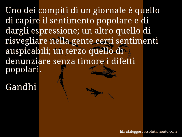 Aforisma di Gandhi : Uno dei compiti di un giornale è quello di capire il sentimento popolare e di dargli espressione; un altro quello di risvegliare nella gente certi sentimenti auspicabili; un terzo quello di denunziare senza timore i difetti popolari.