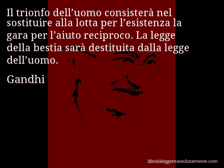 Aforisma di Gandhi : Il trionfo dell’uomo consisterà nel sostituire alla lotta per l’esistenza la gara per l’aiuto reciproco. La legge della bestia sarà destituita dalla legge dell’uomo.