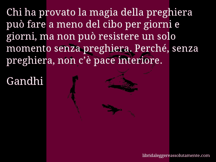 Aforisma di Gandhi : Chi ha provato la magia della preghiera può fare a meno del cibo per giorni e giorni, ma non può resistere un solo momento senza preghiera. Perché, senza preghiera, non c’è pace interiore.