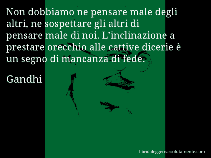 Aforisma di Gandhi : Non dobbiamo ne pensare male degli altri, ne sospettare gli altri di pensare male di noi. L’inclinazione a prestare orecchio alle cattive dicerie è un segno di mancanza di fede.