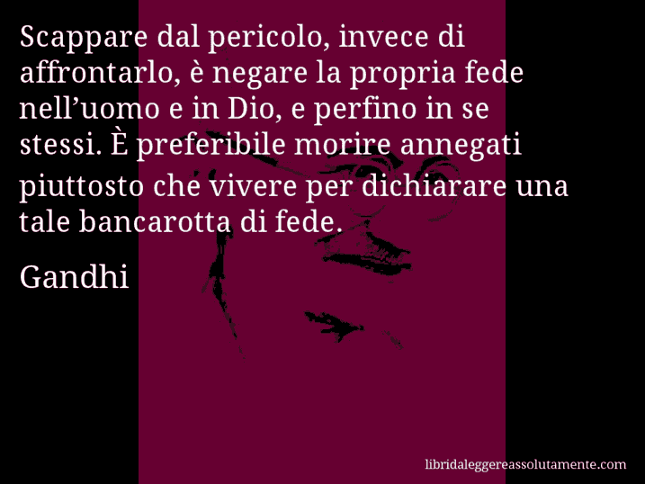 Aforisma di Gandhi : Scappare dal pericolo, invece di affrontarlo, è negare la propria fede nell’uomo e in Dio, e perfino in se stessi. È preferibile morire annegati piuttosto che vivere per dichiarare una tale bancarotta di fede.