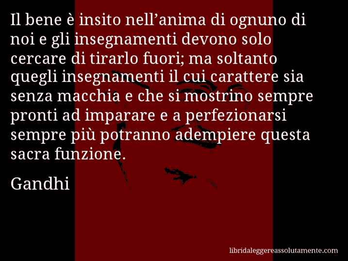 Aforisma di Gandhi : Il bene è insito nell’anima di ognuno di noi e gli insegnamenti devono solo cercare di tirarlo fuori; ma soltanto quegli insegnamenti il cui carattere sia senza macchia e che si mostrino sempre pronti ad imparare e a perfezionarsi sempre più potranno adempiere questa sacra funzione.