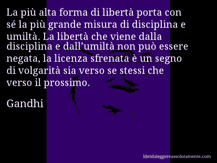 Aforisma di Gandhi : La più alta forma di libertà porta con sé la più grande misura di disciplina e umiltà. La libertà che viene dalla disciplina e dall’umiltà non può essere negata, la licenza sfrenata è un segno di volgarità sia verso se stessi che verso il prossimo.