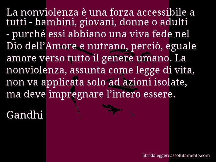 Aforisma di Gandhi : La nonviolenza è una forza accessibile a tutti - bambini, giovani, donne o adulti - purché essi abbiano una viva fede nel Dio dell’Amore e nutrano, perciò, eguale amore verso tutto il genere umano. La nonviolenza, assunta come legge di vita, non va applicata solo ad azioni isolate, ma deve impregnare l’intero essere.