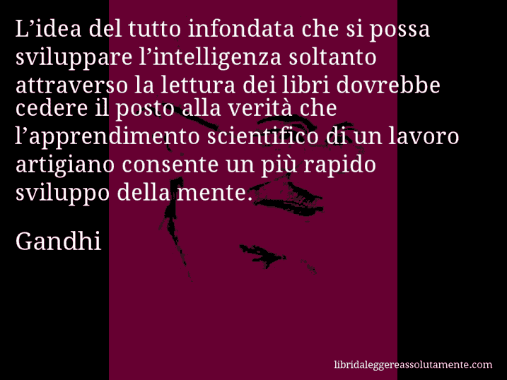 Aforisma di Gandhi : L’idea del tutto infondata che si possa sviluppare l’intelligenza soltanto attraverso la lettura dei libri dovrebbe cedere il posto alla verità che l’apprendimento scientifico di un lavoro artigiano consente un più rapido sviluppo della mente.