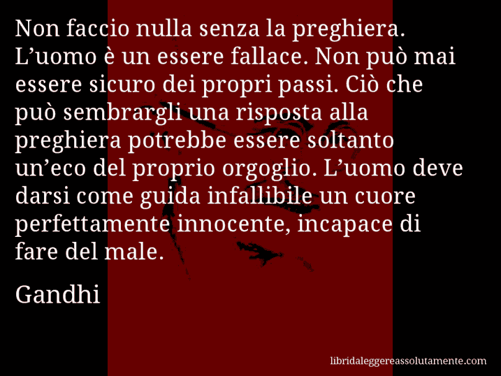 Aforisma di Gandhi : Non faccio nulla senza la preghiera. L’uomo è un essere fallace. Non può mai essere sicuro dei propri passi. Ciò che può sembrargli una risposta alla preghiera potrebbe essere soltanto un’eco del proprio orgoglio. L’uomo deve darsi come guida infallibile un cuore perfettamente innocente, incapace di fare del male.