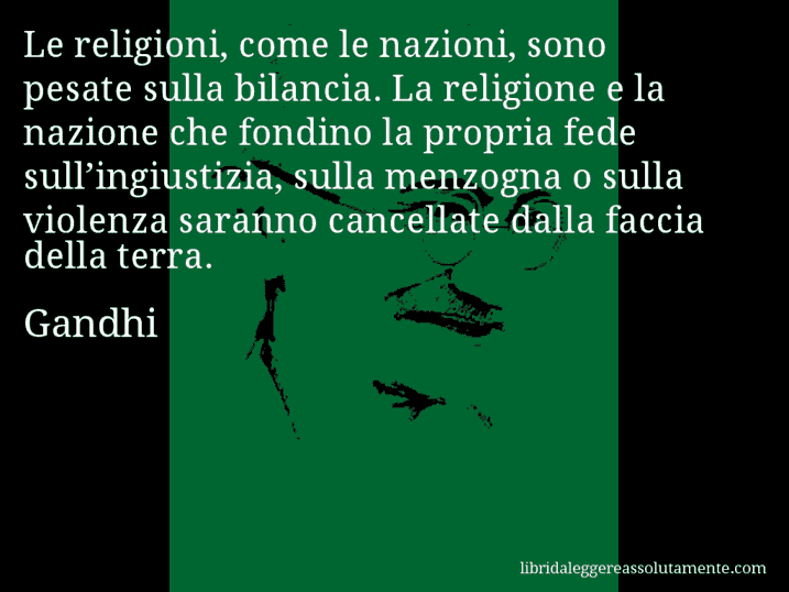 Aforisma di Gandhi : Le religioni, come le nazioni, sono pesate sulla bilancia. La religione e la nazione che fondino la propria fede sull’ingiustizia, sulla menzogna o sulla violenza saranno cancellate dalla faccia della terra.