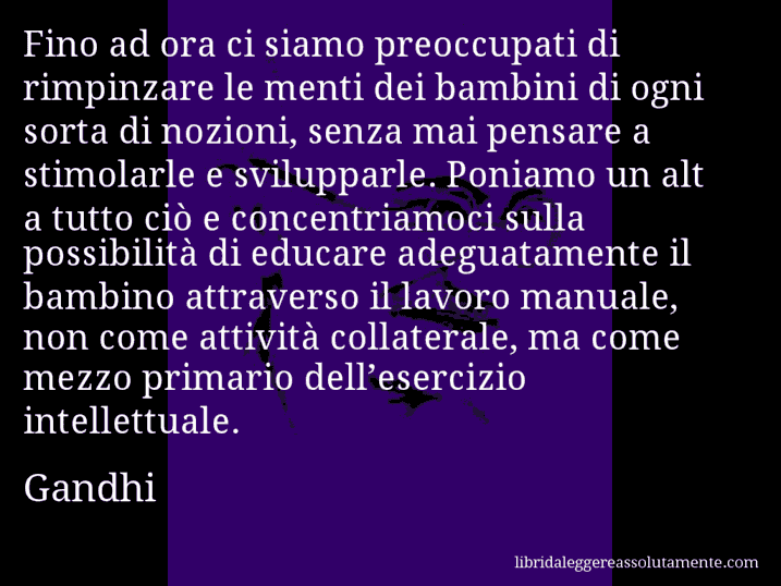 Aforisma di Gandhi : Fino ad ora ci siamo preoccupati di rimpinzare le menti dei bambini di ogni sorta di nozioni, senza mai pensare a stimolarle e svilupparle. Poniamo un alt a tutto ciò e concentriamoci sulla possibilità di educare adeguatamente il bambino attraverso il lavoro manuale, non come attività collaterale, ma come mezzo primario dell’esercizio intellettuale.