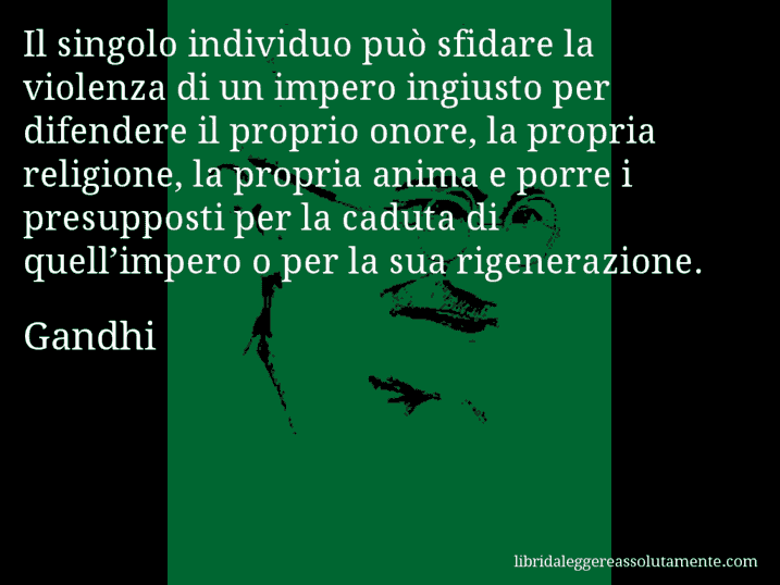 Aforisma di Gandhi : Il singolo individuo può sfidare la violenza di un impero ingiusto per difendere il proprio onore, la propria religione, la propria anima e porre i presupposti per la caduta di quell’impero o per la sua rigenerazione.