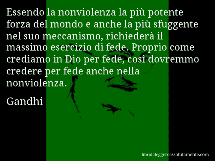 Aforisma di Gandhi : Essendo la nonviolenza la più potente forza del mondo e anche la più sfuggente nel suo meccanismo, richiederà il massimo esercizio di fede. Proprio come crediamo in Dio per fede, così dovremmo credere per fede anche nella nonviolenza.