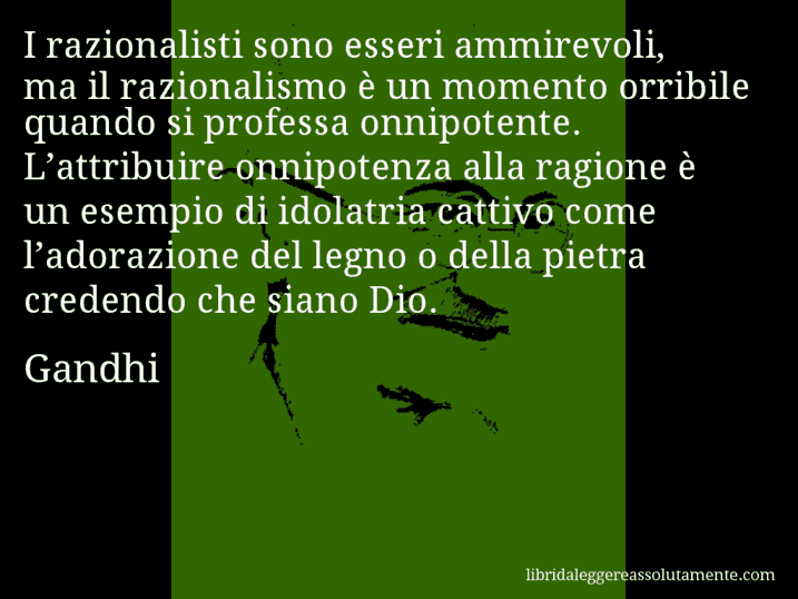 Aforisma di Gandhi : I razionalisti sono esseri ammirevoli, ma il razionalismo è un momento orribile quando si professa onnipotente. L’attribuire onnipotenza alla ragione è un esempio di idolatria cattivo come l’adorazione del legno o della pietra credendo che siano Dio.