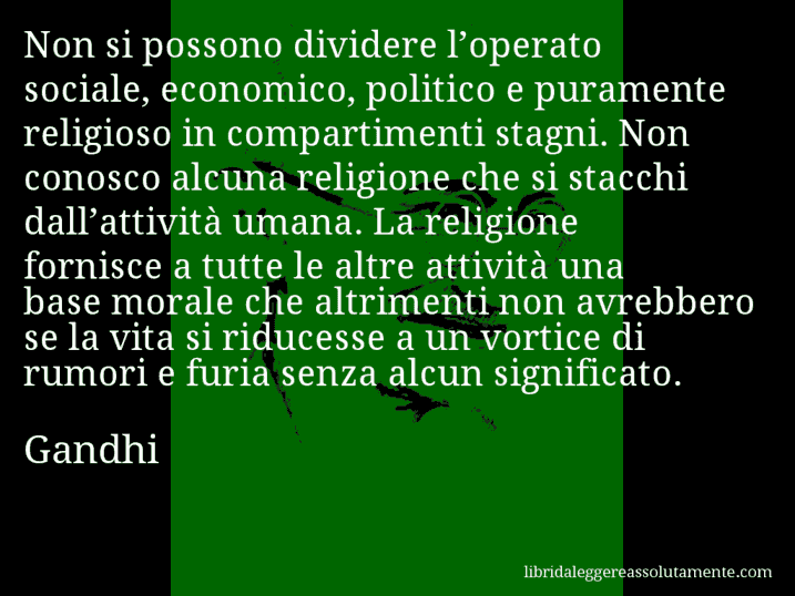 Aforisma di Gandhi : Non si possono dividere l’operato sociale, economico, politico e puramente religioso in compartimenti stagni. Non conosco alcuna religione che si stacchi dall’attività umana. La religione fornisce a tutte le altre attività una base morale che altrimenti non avrebbero se la vita si riducesse a un vortice di rumori e furia senza alcun significato.