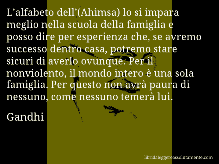 Aforisma di Gandhi : L’alfabeto dell’(Ahimsa) lo si impara meglio nella scuola della famiglia e posso dire per esperienza che, se avremo successo dentro casa, potremo stare sicuri di averlo ovunque. Per il nonviolento, il mondo intero è una sola famiglia. Per questo non avrà paura di nessuno, come nessuno temerà lui.