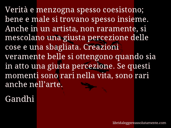 Aforisma di Gandhi : Verità e menzogna spesso coesistono; bene e male si trovano spesso insieme. Anche in un artista, non raramente, si mescolano una giusta percezione delle cose e una sbagliata. Creazioni veramente belle si ottengono quando sia in atto una giusta percezione. Se questi momenti sono rari nella vita, sono rari anche nell’arte.