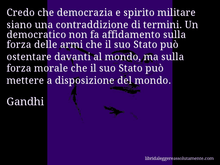 Aforisma di Gandhi : Credo che democrazia e spirito militare siano una contraddizione di termini. Un democratico non fa affidamento sulla forza delle armi che il suo Stato può ostentare davanti al mondo, ma sulla forza morale che il suo Stato può mettere a disposizione del mondo.