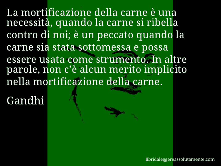 Aforisma di Gandhi : La mortificazione della carne è una necessità, quando la carne si ribella contro di noi; è un peccato quando la carne sia stata sottomessa e possa essere usata come strumento. In altre parole, non c’è alcun merito implicito nella mortificazione della carne.