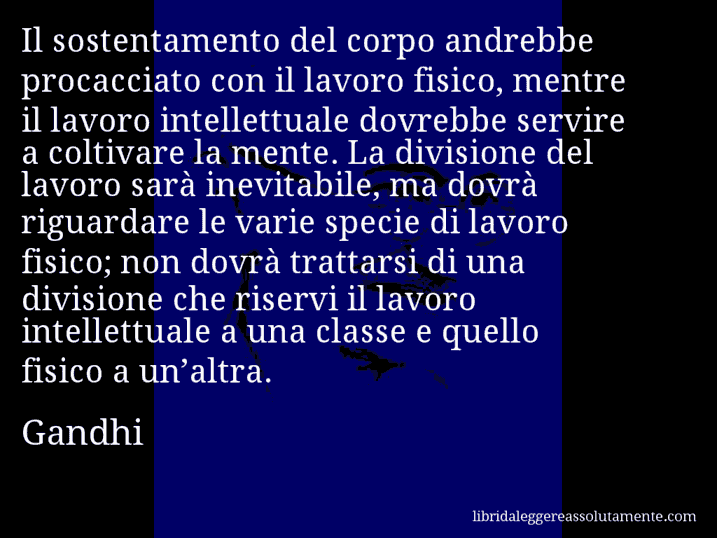 Aforisma di Gandhi : Il sostentamento del corpo andrebbe procacciato con il lavoro fisico, mentre il lavoro intellettuale dovrebbe servire a coltivare la mente. La divisione del lavoro sarà inevitabile, ma dovrà riguardare le varie specie di lavoro fisico; non dovrà trattarsi di una divisione che riservi il lavoro intellettuale a una classe e quello fisico a un’altra.