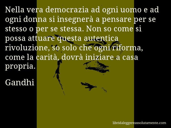 Aforisma di Gandhi : Nella vera democrazia ad ogni uomo e ad ogni donna si insegnerà a pensare per se stesso o per se stessa. Non so come si possa attuare questa autentica rivoluzione, so solo che ogni riforma, come la carità, dovrà iniziare a casa propria.