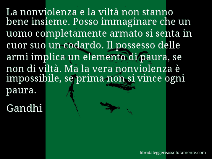 Aforisma di Gandhi : La nonviolenza e la viltà non stanno bene insieme. Posso immaginare che un uomo completamente armato si senta in cuor suo un codardo. Il possesso delle armi implica un elemento di paura, se non di viltà. Ma la vera nonviolenza è impossibile, se prima non si vince ogni paura.