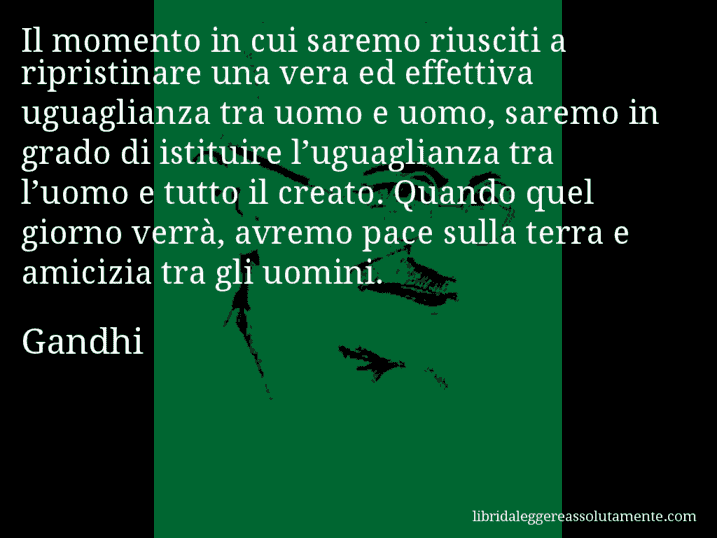 Aforisma di Gandhi : Il momento in cui saremo riusciti a ripristinare una vera ed effettiva uguaglianza tra uomo e uomo, saremo in grado di istituire l’uguaglianza tra l’uomo e tutto il creato. Quando quel giorno verrà, avremo pace sulla terra e amicizia tra gli uomini.