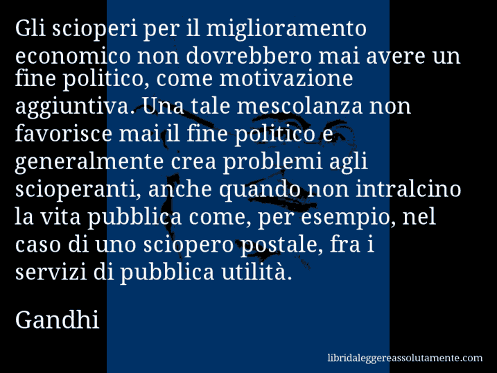 Aforisma di Gandhi : Gli scioperi per il miglioramento economico non dovrebbero mai avere un fine politico, come motivazione aggiuntiva. Una tale mescolanza non favorisce mai il fine politico e generalmente crea problemi agli scioperanti, anche quando non intralcino la vita pubblica come, per esempio, nel caso di uno sciopero postale, fra i servizi di pubblica utilità.