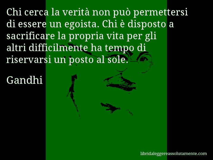 Aforisma di Gandhi : Chi cerca la verità non può permettersi di essere un egoista. Chi è disposto a sacrificare la propria vita per gli altri difficilmente ha tempo di riservarsi un posto al sole.