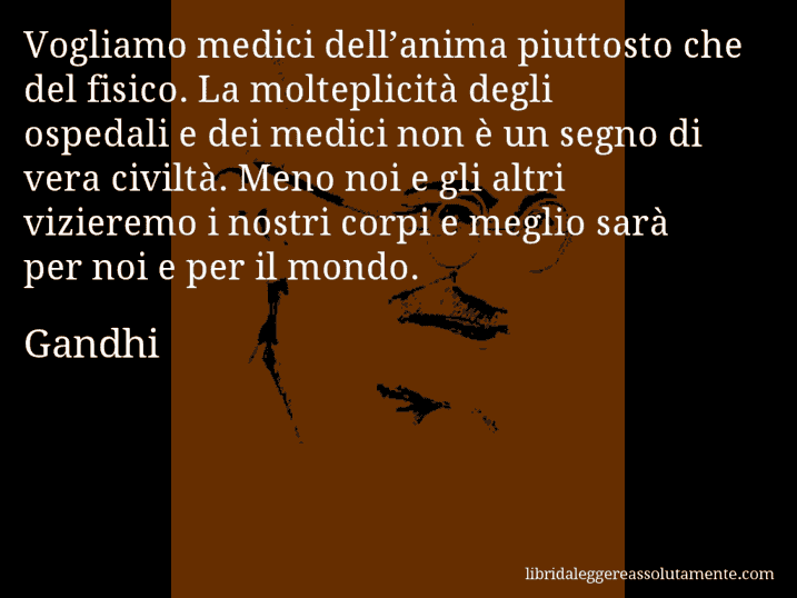 Aforisma di Gandhi : Vogliamo medici dell’anima piuttosto che del fisico. La molteplicità degli ospedali e dei medici non è un segno di vera civiltà. Meno noi e gli altri vizieremo i nostri corpi e meglio sarà per noi e per il mondo.