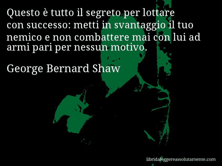 Aforisma di George Bernard Shaw : Questo è tutto il segreto per lottare con successo: metti in svantaggio il tuo nemico e non combattere mai con lui ad armi pari per nessun motivo.