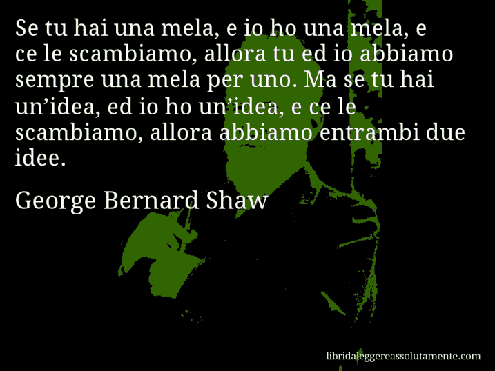 Aforisma di George Bernard Shaw : Se tu hai una mela, e io ho una mela, e ce le scambiamo, allora tu ed io abbiamo sempre una mela per uno. Ma se tu hai un’idea, ed io ho un’idea, e ce le scambiamo, allora abbiamo entrambi due idee.