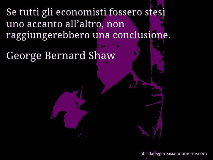 Aforisma di George Bernard Shaw : Se tutti gli economisti fossero stesi uno accanto all’altro, non raggiungerebbero una conclusione.