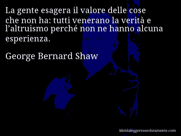 Aforisma di George Bernard Shaw : La gente esagera il valore delle cose che non ha: tutti venerano la verità e l’altruismo perché non ne hanno alcuna esperienza.