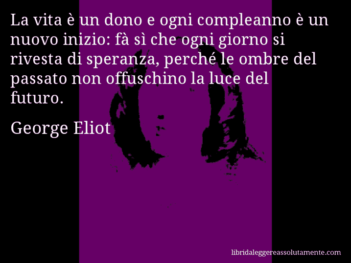 Aforisma di George Eliot : La vita è un dono e ogni compleanno è un nuovo inizio: fà sì che ogni giorno si rivesta di speranza, perché le ombre del passato non offuschino la luce del futuro.