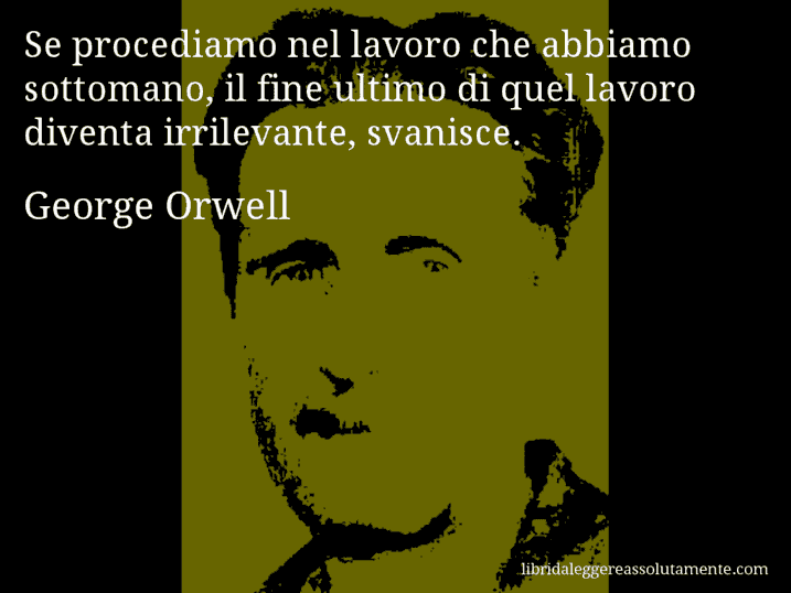 Aforisma di George Orwell : Se procediamo nel lavoro che abbiamo sottomano, il fine ultimo di quel lavoro diventa irrilevante, svanisce.