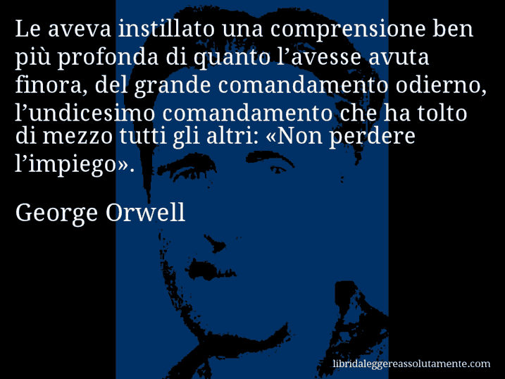 Aforisma di George Orwell : Le aveva instillato una comprensione ben più profonda di quanto l’avesse avuta finora, del grande comandamento odierno, l’undicesimo comandamento che ha tolto di mezzo tutti gli altri: «Non perdere l’impiego».