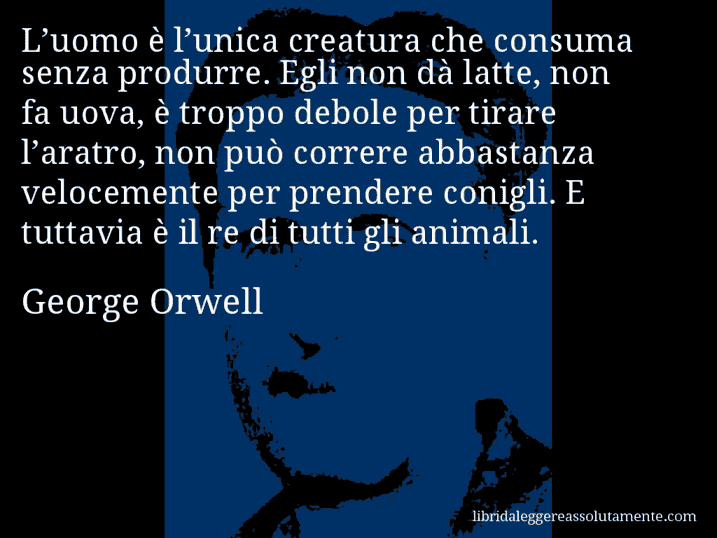 Aforisma di George Orwell : L’uomo è l’unica creatura che consuma senza produrre. Egli non dà latte, non fa uova, è troppo debole per tirare l’aratro, non può correre abbastanza velocemente per prendere conigli. E tuttavia è il re di tutti gli animali.