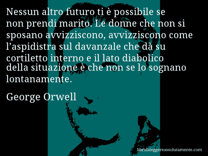 Aforisma di George Orwell : Nessun altro futuro ti è possibile se non prendi marito. Le donne che non si sposano avvizziscono, avvizziscono come l’aspidistra sul davanzale che dà su cortiletto interno e il lato diabolico della situazione è che non se lo sognano lontanamente.