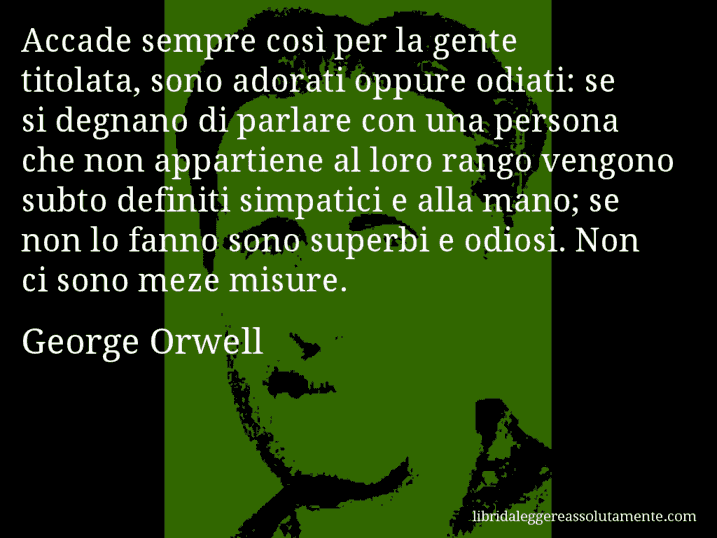 Aforisma di George Orwell : Accade sempre così per la gente titolata, sono adorati oppure odiati: se si degnano di parlare con una persona che non appartiene al loro rango vengono subto definiti simpatici e alla mano; se non lo fanno sono superbi e odiosi. Non ci sono meze misure.