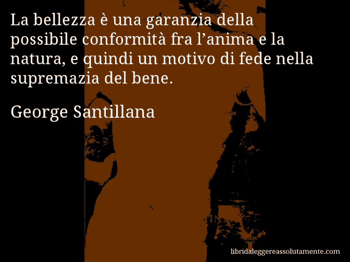 Aforisma di George Santillana : La bellezza è una garanzia della possibile conformità fra l’anima e la natura, e quindi un motivo di fede nella supremazia del bene.