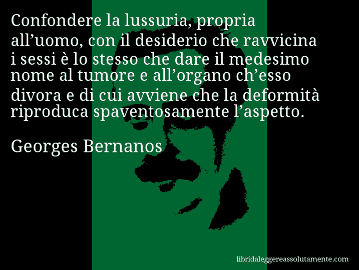 Aforisma di Georges Bernanos : Confondere la lussuria, propria all’uomo, con il desiderio che ravvicina i sessi è lo stesso che dare il medesimo nome al tumore e all’organo ch’esso divora e di cui avviene che la deformità riproduca spaventosamente l’aspetto.