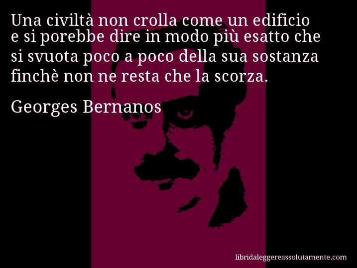 Aforisma di Georges Bernanos : Una civiltà non crolla come un edificio e si porebbe dire in modo più esatto che si svuota poco a poco della sua sostanza finchè non ne resta che la scorza.