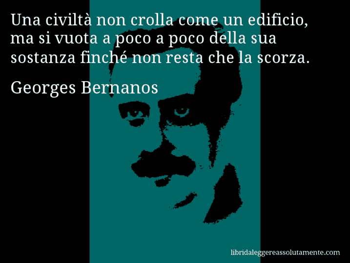 Aforisma di Georges Bernanos : Una civiltà non crolla come un edificio, ma si vuota a poco a poco della sua sostanza finché non resta che la scorza.