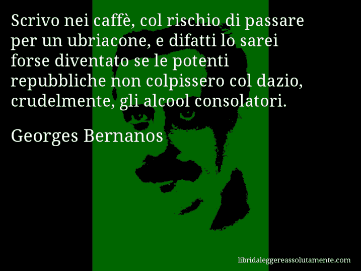 Aforisma di Georges Bernanos : Scrivo nei caffè, col rischio di passare per un ubriacone, e difatti lo sarei forse diventato se le potenti repubbliche non colpissero col dazio, crudelmente, gli alcool consolatori.