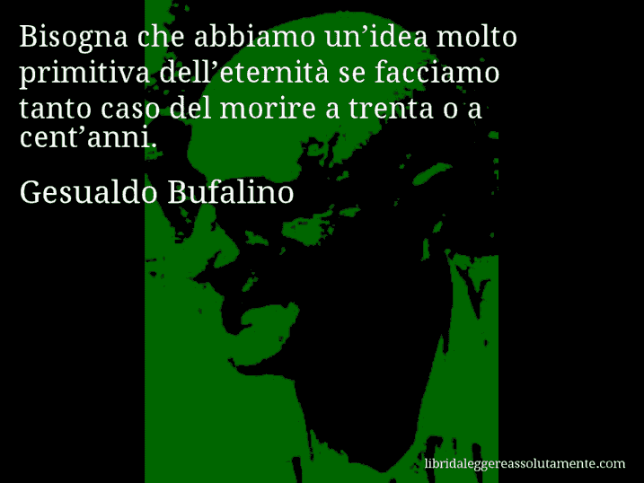 Aforisma di Gesualdo Bufalino : Bisogna che abbiamo un’idea molto primitiva dell’eternità se facciamo tanto caso del morire a trenta o a cent’anni.