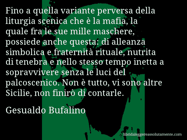 Aforisma di Gesualdo Bufalino : Fino a quella variante perversa della liturgia scenica che è la mafia, la quale fra le sue mille maschere, possiede anche questa: di alleanza simbolica e fraternità rituale, nutrita di tenebra e nello stesso tempo inetta a sopravvivere senza le luci del palcoscenico. Non è tutto, vi sono altre Sicilie, non finirò di contarle.