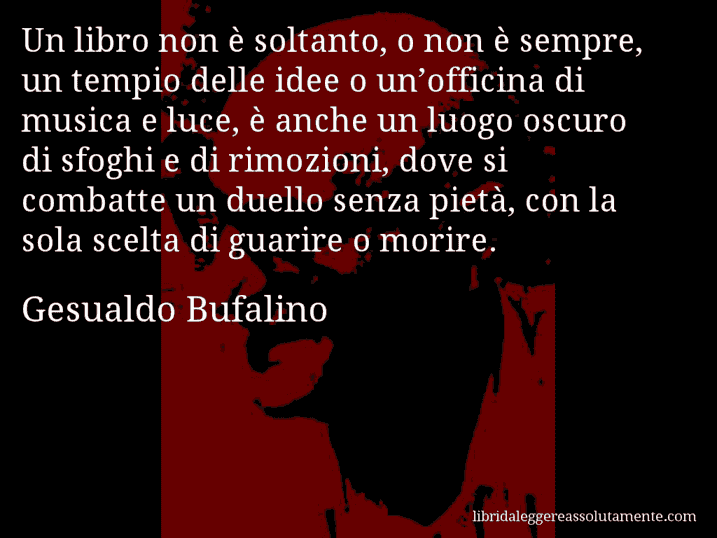 Aforisma di Gesualdo Bufalino : Un libro non è soltanto, o non è sempre, un tempio delle idee o un’officina di musica e luce, è anche un luogo oscuro di sfoghi e di rimozioni, dove si combatte un duello senza pietà, con la sola scelta di guarire o morire.