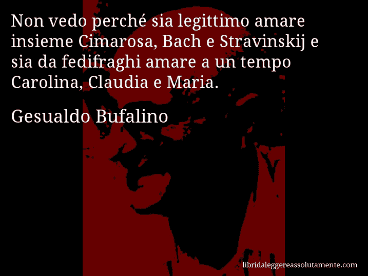 Aforisma di Gesualdo Bufalino : Non vedo perché sia legittimo amare insieme Cimarosa, Bach e Stravinskij e sia da fedifraghi amare a un tempo Carolina, Claudia e Maria.