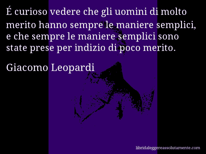 Aforisma di Giacomo Leopardi : É curioso vedere che gli uomini di molto merito hanno sempre le maniere semplici, e che sempre le maniere semplici sono state prese per indizio di poco merito.