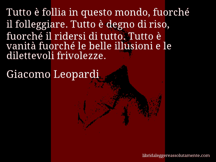 Aforisma di Giacomo Leopardi : Tutto è follia in questo mondo, fuorché il folleggiare. Tutto è degno di riso, fuorché il ridersi di tutto. Tutto è vanità fuorché le belle illusioni e le dilettevoli frivolezze.