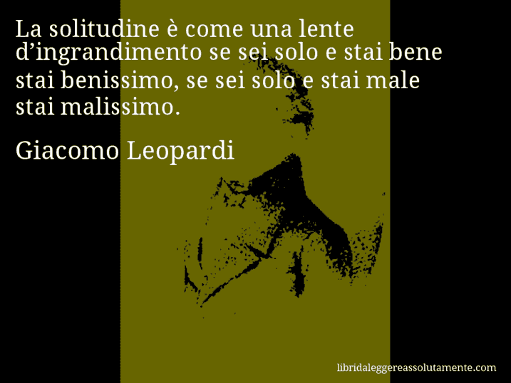 Aforisma di Giacomo Leopardi : La solitudine è come una lente d’ingrandimento se sei solo e stai bene stai benissimo, se sei solo e stai male stai malissimo.