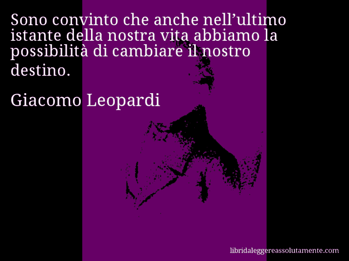 Aforisma di Giacomo Leopardi : Sono convinto che anche nell’ultimo istante della nostra vita abbiamo la possibilità di cambiare il nostro destino.